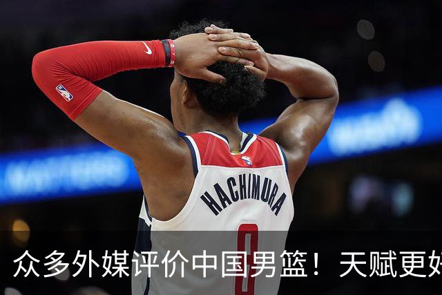 众多外媒评价中国男篮！天赋更好，打法却过时